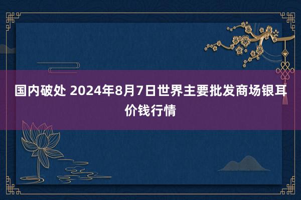 国内破处 2024年8月7日世界主要批发商场银耳价钱行情