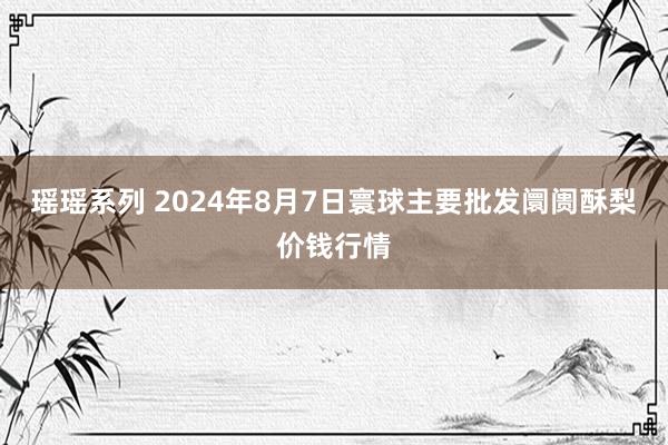 瑶瑶系列 2024年8月7日寰球主要批发阛阓酥梨价钱行情