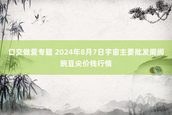 口交做爱专题 2024年8月7日宇宙主要批发阛阓豌豆尖价钱行情