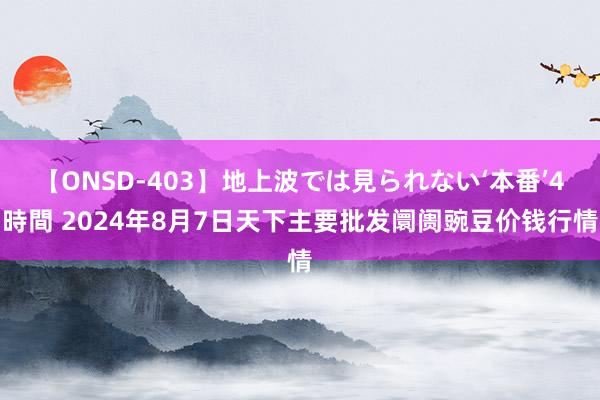 【ONSD-403】地上波では見られない‘本番’4時間 2024年8月7日天下主要批发阛阓豌豆价钱行情