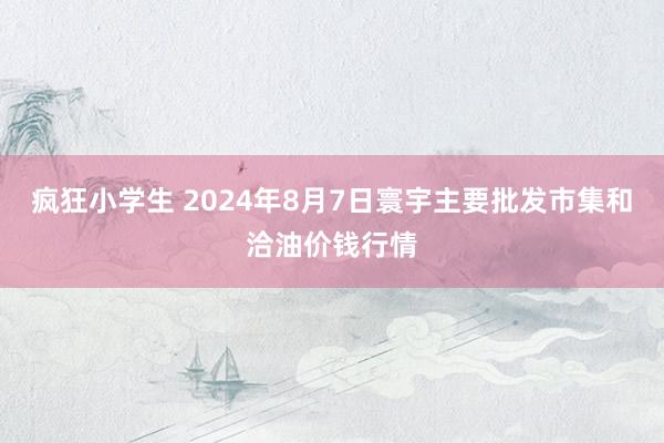 疯狂小学生 2024年8月7日寰宇主要批发市集和洽油价钱行情