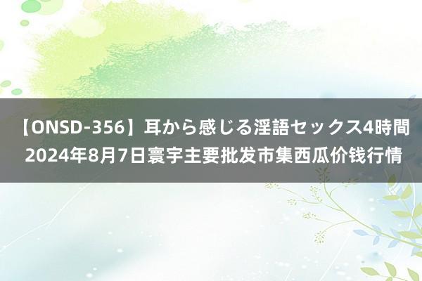 【ONSD-356】耳から感じる淫語セックス4時間 2024年8月7日寰宇主要批发市集西瓜价钱行情