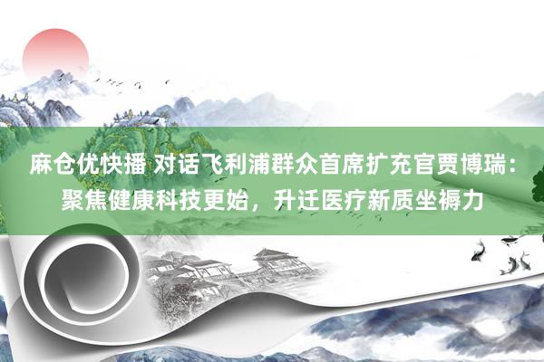 麻仓优快播 对话飞利浦群众首席扩充官贾博瑞：聚焦健康科技更始，升迁医疗新质坐褥力