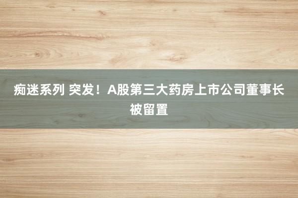 痴迷系列 突发！A股第三大药房上市公司董事长被留置