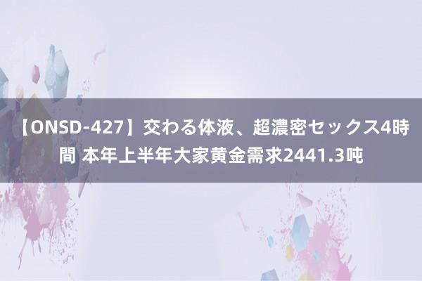 【ONSD-427】交わる体液、超濃密セックス4時間 本年上半年大家黄金需求2441.3吨