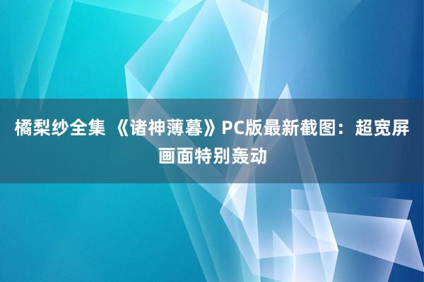 橘梨纱全集 《诸神薄暮》PC版最新截图：超宽屏画面特别轰动