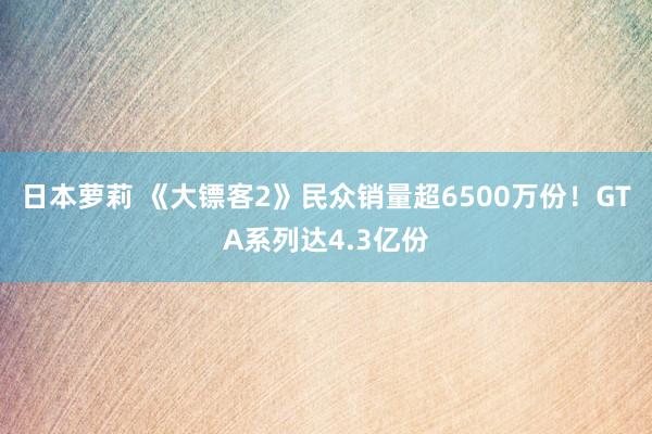 日本萝莉 《大镖客2》民众销量超6500万份！GTA系列达4.3亿份