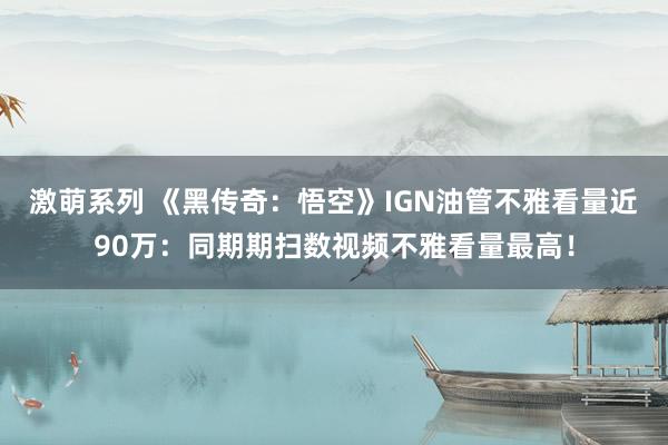 激萌系列 《黑传奇：悟空》IGN油管不雅看量近90万：同期期扫数视频不雅看量最高！