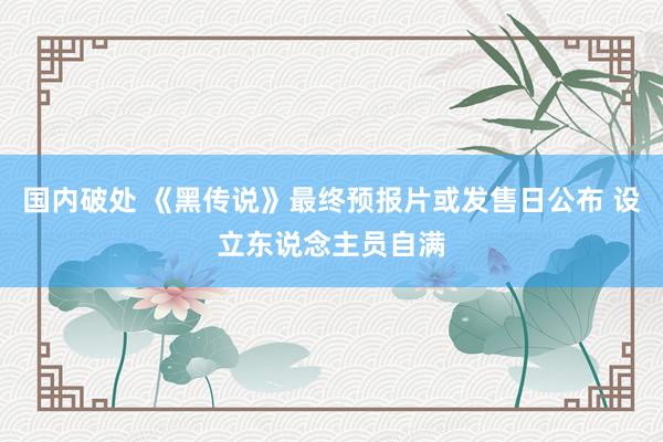 国内破处 《黑传说》最终预报片或发售日公布 设立东说念主员自满