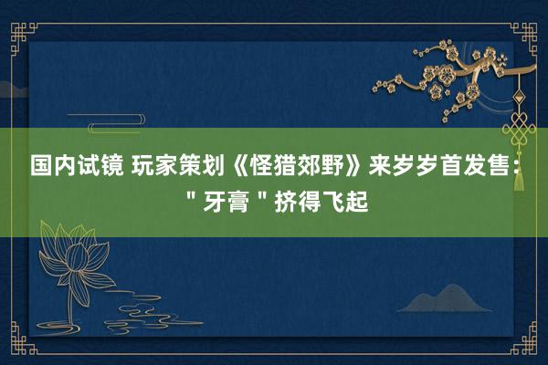 国内试镜 玩家策划《怪猎郊野》来岁岁首发售：＂牙膏＂挤得飞起