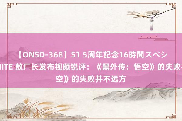 【ONSD-368】S1 5周年記念16時間スペシャル WHITE 敖厂长发布视频锐评：《黑外传：悟空》的失败并不远方