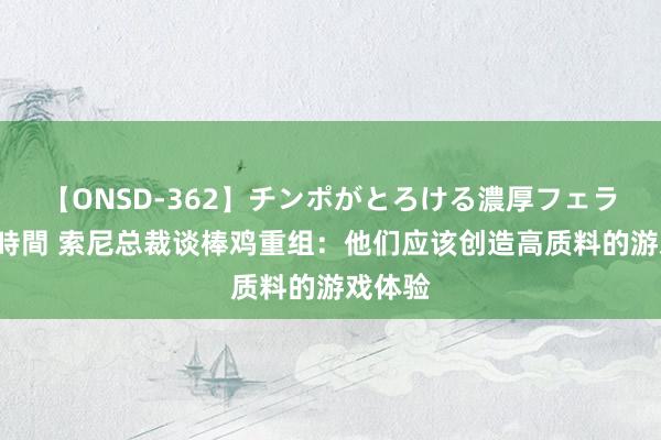 【ONSD-362】チンポがとろける濃厚フェラチオ4時間 索尼总裁谈棒鸡重组：他们应该创造高质料的游戏体验