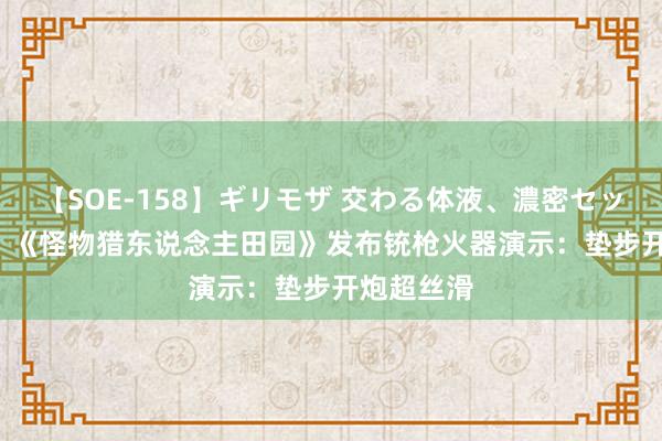 【SOE-158】ギリモザ 交わる体液、濃密セックス Ami 《怪物猎东说念主田园》发布铳枪火器演示：垫步开炮超丝滑