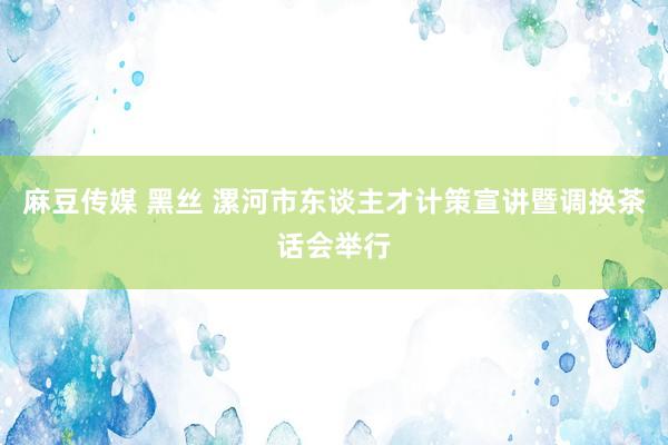 麻豆传媒 黑丝 漯河市东谈主才计策宣讲暨调换茶话会举行