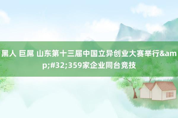 黑人 巨屌 山东第十三届中国立异创业大赛举行&#32;359家企业同台竞技