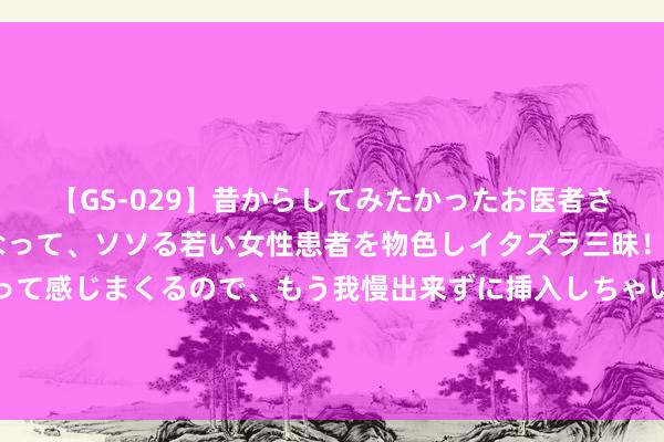 【GS-029】昔からしてみたかったお医者さんゴッコ ニセ医者になって、ソソる若い女性患者を物色しイタズラ三昧！パンツにシミまで作って感じまくるので、もう我慢出来ずに挿入しちゃいました。ああ、昔から憧れていたお医者さんゴッコをついに達成！ 浙江宁波：乡村振兴后生先行