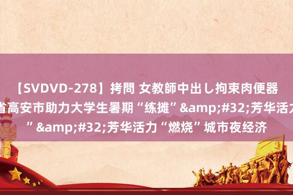 【SVDVD-278】拷問 女教師中出し拘束肉便器 仁科百華 RISA 江西省高安市助力大学生暑期“练摊”&#32;芳华活力“燃烧”城市夜经济