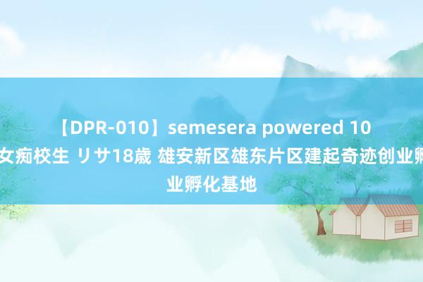 【DPR-010】semesera powered 10 ギャル女痴校生 リサ18歳 雄安新区雄东片区建起奇迹创业孵化基地