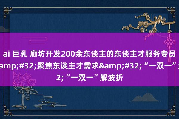 ai 巨乳 廊坊开发200余东谈主的东谈主才服务专员队列&#32;聚焦东谈主才需求&#32;“一双一”解波折