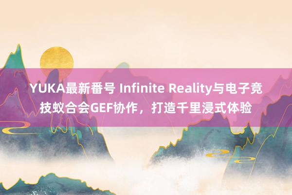 YUKA最新番号 Infinite Reality与电子竞技蚁合会GEF协作，打造千里浸式体验