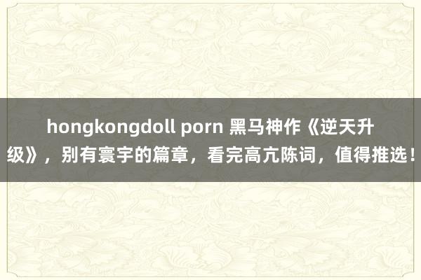 hongkongdoll porn 黑马神作《逆天升级》，别有寰宇的篇章，看完高亢陈词，值得推选！