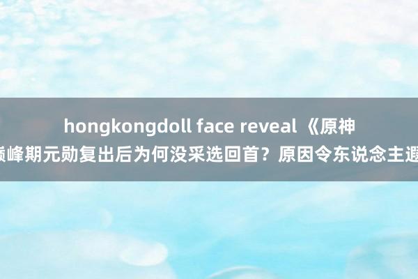 hongkongdoll face reveal 《原神》巅峰期元勋复出后为何没采选回首？原因令东说念主遐思！