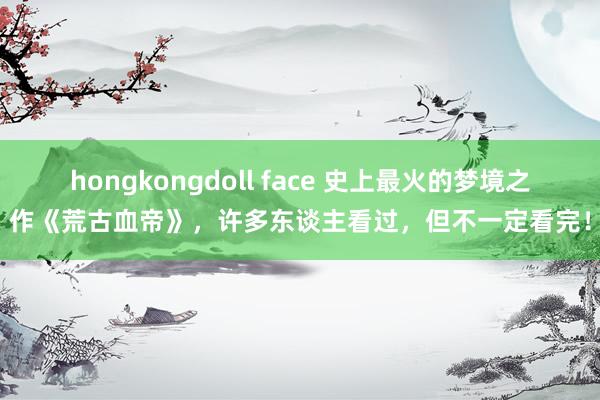 hongkongdoll face 史上最火的梦境之作《荒古血帝》，许多东谈主看过，但不一定看完！