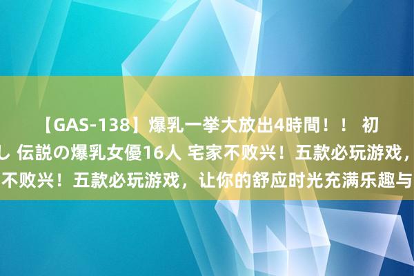 【GAS-138】爆乳一挙大放出4時間！！ 初出し！すべて撮り下ろし 伝説の爆乳女優16人 宅家不败兴！五款必玩游戏，让你的舒应时光充满乐趣与挑战