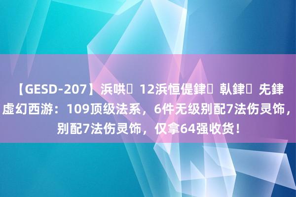 【GESD-207】浜哄12浜恒偍銉倝銉兂銉€銉笺儵銉炽儔 虚幻西游：109顶级法系，6件无级别配7法伤灵饰，仅拿64强收货！