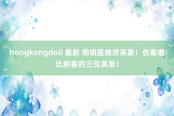 hongkongdoll 最新 明明是接济英豪！伤害堪比刺客的三位英豪！