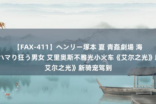 【FAX-411】ヘンリー塚本 夏 青姦劇場 海・山・川 ハマり狂う男女 艾里奥斯不雅光小火车《艾尔之光》新骑宠驾到