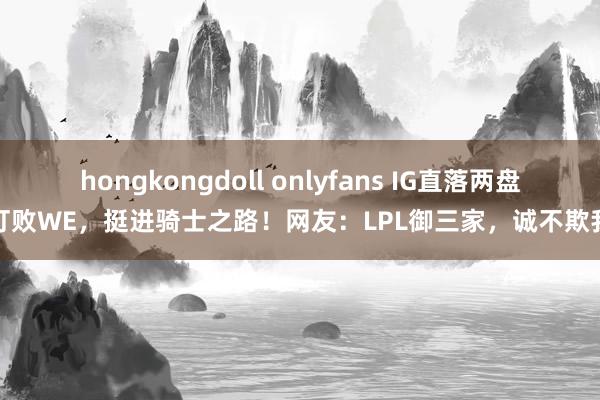 hongkongdoll onlyfans IG直落两盘打败WE，挺进骑士之路！网友：LPL御三家，诚不欺我