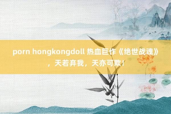 porn hongkongdoll 热血巨作《绝世战魂》，天若弃我，天亦可欺！