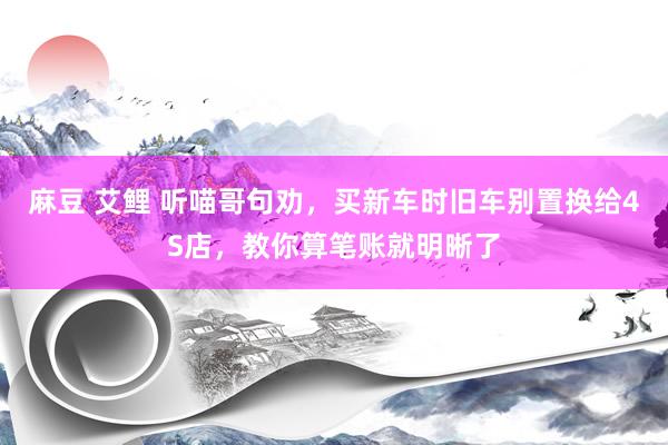 麻豆 艾鲤 听喵哥句劝，买新车时旧车别置换给4S店，教你算笔账就明晰了