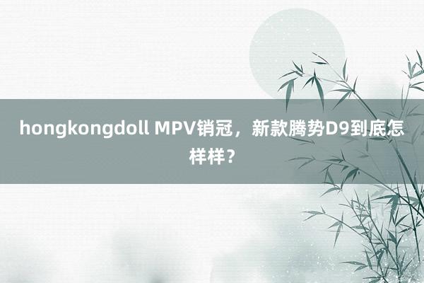 hongkongdoll MPV销冠，新款腾势D9到底怎样样？