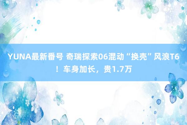 YUNA最新番号 奇瑞探索06混动“换壳”风浪T6！车身加长，贵1.7万