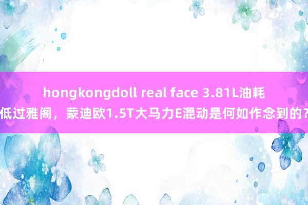 hongkongdoll real face 3.81L油耗低过雅阁，蒙迪欧1.5T大马力E混动是何如作念到的？