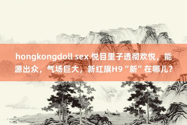 hongkongdoll sex 悦目里子透彻欢悦，能源出众，气场巨大，新红旗H9“新”在哪儿？