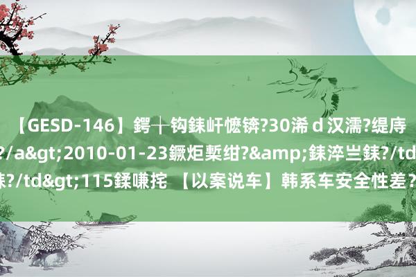 【GESD-146】鍔╁钩銇屽懡锛?30浠ｄ汉濡?缇庤倝銈傝笂銈?3浜?/a>2010-01-23鐝炬槧绀?&銇淬亗銇?/td>115鍒嗛挓 【以案说车】韩系车安全性差？当代名图：不敢苟同