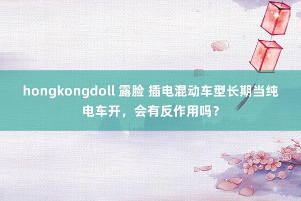 hongkongdoll 露脸 插电混动车型长期当纯电车开，会有反作用吗？