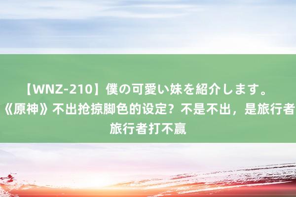 【WNZ-210】僕の可愛い妹を紹介します。 为什么《原神》不出抢掠脚色的设定？不是不出，是旅行者打不赢