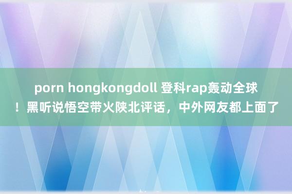 porn hongkongdoll 登科rap轰动全球！黑听说悟空带火陕北评话，中外网友都上面了