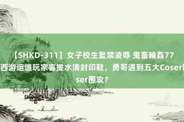 【SHKD-311】女子校生監禁凌辱 鬼畜輪姦77 梦境西游运道玩家喜提水清封印鞋，勇哥遇到五大Coser围攻？