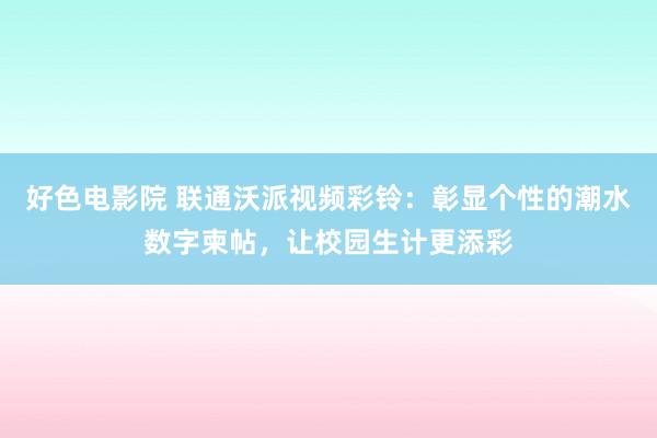 好色电影院 联通沃派视频彩铃：彰显个性的潮水数字柬帖，让校园生计更添彩