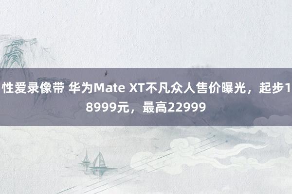 性爱录像带 华为Mate XT不凡众人售价曝光，起步18999元，最高22999