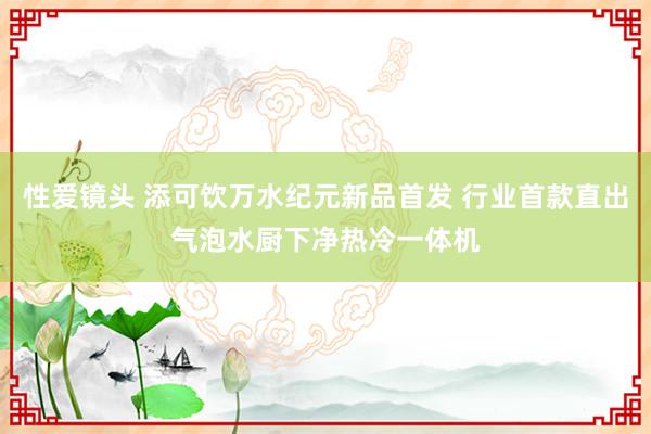 性爱镜头 添可饮万水纪元新品首发 行业首款直出气泡水厨下净热冷一体机