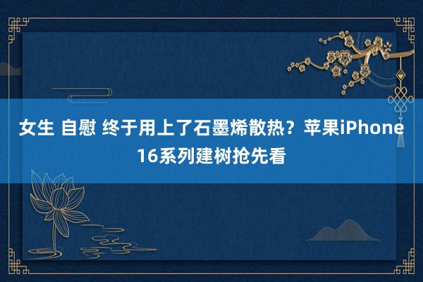 女生 自慰 终于用上了石墨烯散热？苹果iPhone16系列建树抢先看