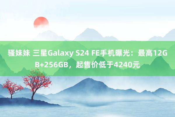 骚妹妹 三星Galaxy S24 FE手机曝光：最高12GB+256GB，起售价低于4240元