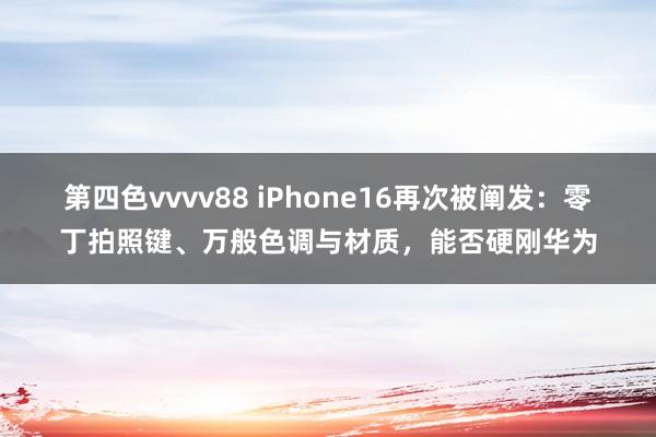 第四色vvvv88 iPhone16再次被阐发：零丁拍照键、万般色调与材质，能否硬刚华为