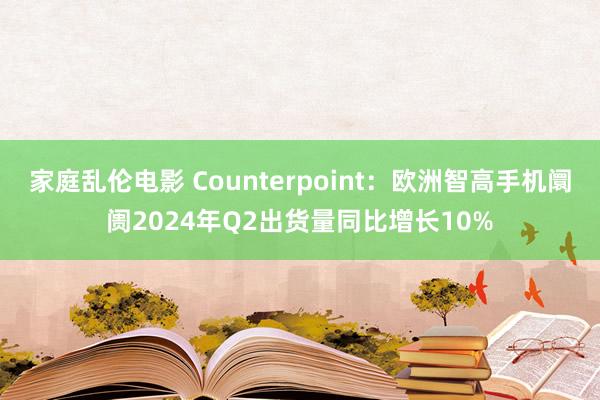 家庭乱伦电影 Counterpoint：欧洲智高手机阛阓2024年Q2出货量同比增长10%